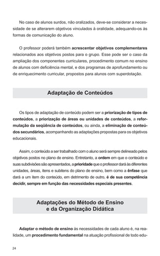No caso de alunos surdos, não oralizados, deve-se considerar a neces-
sidade de se alterarem objetivos vinculados à oralidade, adequando-os às
formas de comunicação do aluno.


     O professor poderá também acrescentar objetivos complementares
relacionados aos objetivos postos para o grupo. Esse pode ser o caso da
ampliação dos componentes curriculares, procedimento comum no ensino
de alunos com deficiência mental, e dos programas de aprofundamento ou
de enriquecimento curricular, propostos para alunos com superdotação.



                     Adaptação de Conteúdos


     Os tipos de adaptação de conteúdo podem ser a priorização de tipos de
conteúdos, a priorização de áreas ou unidades de conteúdos, a refor-
mulação da seqüência de conteúdos, ou ainda, a eliminação de conteú-
dos secundários, acompanhando as adaptações propostas para os objetivos
educacionais.


     Assim, o conteúdo a ser trabalhado com o aluno será sempre delineado pelos
objetivos postos no plano de ensino. Entretanto, a ordem em que o conteúdo e
suas subdivisões são apresentados, a prioridade que o professor dará às diferentes
unidades, áreas, itens e subitens do plano de ensino, bem como a ênfase que
dará a um item do conteúdo, em detrimento de outro, é de sua competência
decidir, sempre em função das necessidades especiais presentes.



               Adaptações do Método de Ensino
                  e da Organização Didática


     Adaptar o método de ensino às necessidades de cada aluno é, na rea-
lidade, um procedimento fundamental na atuação profissional de todo edu-


24
 