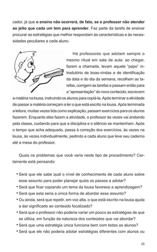 cador, já que o ensino não ocorrerá, de fato, se o professor não atender
ao jeito que cada um tem para aprender. Faz parte da tarefa de ensinar
procurar as estratégias que melhor respondam às características e às neces-
sidades peculiares a cada aluno.


                                    Há professores que adotam sempre o
                                 mesmo ritual em sala de aula: ao chegar,
                                 fazem a chamada, levam aquele “papo” in-
                                 trodutório de boas-vindas e de identificação
                                 da data e do dia da semana, recolhem as ta-
                                 refas, corrigem as tarefas e passam então para
                                 a “apresentação” do novo conteúdo; escrevem
a matéria na lousa, instruindo os alunos para copiá-la. Após terminar a atividade
de passar a matéria começam a ler o que está escrito na lousa. Após terminada
a leitura, muitas vezes tida como explicação, passam exercícios para os alunos
fazerem. Enquanto eles fazem a atividade, o professor às vezes vai andando
pela classe, cuidando para que a disciplina e o silêncio se mantenham. Após
o tempo que acha adequado, passa à correção dos exercícios, às vezes na
lousa, às vezes individualmente, pedindo a cada aluno que leve seu caderno
até a mesa do professor.


   Quais os problemas que você veria neste tipo de procedimento? Cer-
tamente está pensando:


  • Será que ele sabe qual o nível de conhecimento de cada aluno sobre
   esse assunto para poder planejar quais os passos a adotar?
  • Será que ficar copiando um tema da lousa favorece a aprendizagem?
  • Será que esta seria a única forma de abordar esse assunto?
  • Ou ainda, será que repetir, em voz alta, o que está escrito na lousa ajuda
   a dar significado ao conteúdo focalizado?
  • Será que o professor não poderia variar um pouco as estratégias de que
   se utiliza, em função da natureza dos conteúdos que vai abordar?
  • Será que uma estratégia única funciona bem com todos os alunos?
  • Será que ele não poderia adotar estratégias diferentes com alunos ou


                                                                              25
 