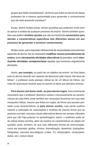 grupos que delas necessitassem, de forma que todos os alunos da classe
     pudessem ter a mesma oportunidade para apreender o conhecimento
     que ele está querendo socializar?


     Essas, dentre muitas outras, seriam questões que poderiam muito bem
se aplicar à análise de qualquer processo de ensino. Seriam também ques-
tões que podem sinalizar ajustes que vão se mostrando necessários para
atender a características específicas dos diferentes alunos em seu
processo de apreender e construir conhecimento.


     Muitas vezes, para responder efetivamente às necessidades educacionais
especiais de alunos, faz-se necessário modificar nossos procedimentos de
ensino, tanto introduzindo atividades alternativas às previstas, como intro-
duzindo atividades complementares àquelas que havíamos originalmente
planejado.


     Assim, por exemplo, ao partir de um objetivo de ensino “ao final desta
aula os alunos deverão ser capazes de descrever pelo menos três tipos de
folhas”, o professor pode planejar utilizar-se de um álbum de folhas, por
meio do qual possa mostrar para os alunos os tipos que planejou ensinar.


     Para alunos com baixa visão, ou para alunos cegos, será certamente
necessário que o professor descreva verbal e minuciosamente as caracte-
rísticas de cada folha; pode também ser necessário favorecer com que eles
manipulem folhas, mesmo que feitas em argila, de forma que possam per-
ceber suas características; já para alunos surdos, cuja perda auditiva
impede a realização de associações e análises da mesma forma que as
pessoas ouvintes, recursos visuais alternativos devem ser sempre utilizados
para que não haja prejuízo na aprendizagem; assim, o professor pode ter
de utilizar textos escritos, além de mostrar as características do objeto em
questão; pode, também, ter que usar diferentes formas de comunicação,
como por exemplo: gestos, mímica, dramatização, desenhos, ilustrações,
fotografias, recursos tecnológicos (vídeo, TV, retroprojetor, computador,
slides, etc.), leitura labial.


26
 