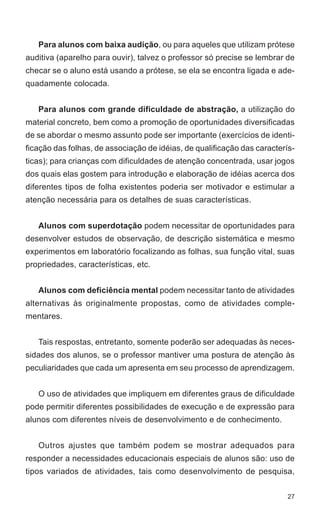 Para alunos com baixa audição, ou para aqueles que utilizam prótese
auditiva (aparelho para ouvir), talvez o professor só precise se lembrar de
checar se o aluno está usando a prótese, se ela se encontra ligada e ade-
quadamente colocada.


   Para alunos com grande dificuldade de abstração, a utilização do
material concreto, bem como a promoção de oportunidades diversificadas
de se abordar o mesmo assunto pode ser importante (exercícios de identi-
ficação das folhas, de associação de idéias, de qualificação das caracterís-
ticas); para crianças com dificuldades de atenção concentrada, usar jogos
dos quais elas gostem para introdução e elaboração de idéias acerca dos
diferentes tipos de folha existentes poderia ser motivador e estimular a
atenção necessária para os detalhes de suas características.


   Alunos com superdotação podem necessitar de oportunidades para
desenvolver estudos de observação, de descrição sistemática e mesmo
experimentos em laboratório focalizando as folhas, sua função vital, suas
propriedades, características, etc.


   Alunos com deficiência mental podem necessitar tanto de atividades
alternativas às originalmente propostas, como de atividades comple-
mentares.


   Tais respostas, entretanto, somente poderão ser adequadas às neces-
sidades dos alunos, se o professor mantiver uma postura de atenção às
peculiaridades que cada um apresenta em seu processo de aprendizagem.


   O uso de atividades que impliquem em diferentes graus de dificuldade
pode permitir diferentes possibilidades de execução e de expressão para
alunos com diferentes níveis de desenvolvimento e de conhecimento.


   Outros ajustes que também podem se mostrar adequados para
responder a necessidades educacionais especiais de alunos são: uso de
tipos variados de atividades, tais como desenvolvimento de pesquisa,


                                                                          27
 
