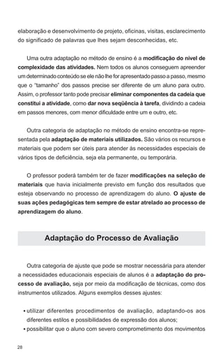 elaboração e desenvolvimento de projeto, oficinas, visitas, esclarecimento
do significado de palavras que lhes sejam desconhecidas, etc.


      Uma outra adaptação no método de ensino é a modificação do nível de
complexidade das atividades. Nem todos os alunos conseguem apreender
um determinado conteúdo se ele não lhe for apresentado passo a passo, mesmo
que o “tamanho” dos passos precise ser diferente de um aluno para outro.
Assim, o professor tanto pode precisar eliminar componentes da cadeia que
constitui a atividade, como dar nova seqüência à tarefa, dividindo a cadeia
em passos menores, com menor dificuldade entre um e outro, etc.


      Outra categoria de adaptação no método de ensino encontra-se repre-
sentada pela adaptação de materiais utilizados. São vários os recursos e
materiais que podem ser úteis para atender às necessidades especiais de
vários tipos de deficiência, seja ela permanente, ou temporária.


      O professor poderá também ter de fazer modificações na seleção de
materiais que havia inicialmente previsto em função dos resultados que
esteja observando no processo de aprendizagem do aluno. O ajuste de
suas ações pedagógicas tem sempre de estar atrelado ao processo de
aprendizagem do aluno.



             Adaptação do Processo de Avaliação


      Outra categoria de ajuste que pode se mostrar necessária para atender
a necessidades educacionais especiais de alunos é a adaptação do pro-
cesso de avaliação, seja por meio da modificação de técnicas, como dos
instrumentos utilizados. Alguns exemplos desses ajustes:


     • utilizar diferentes procedimentos de avaliação, adaptando-os aos
      diferentes estilos e possibilidades de expressão dos alunos;
     • possibilitar que o aluno com severo comprometimento dos movimentos


28
 