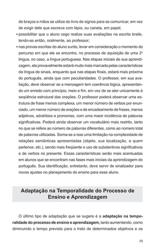 de braços e mãos se utilize do livro de signos para se comunicar, em vez
   de exigir dele que escreva com lápis, ou caneta, em papel;
  • possibilitar que o aluno cego realize suas avaliações na escrita braile,
   lendo-as então, oralmente, ao professor;
  • nas provas escritas do aluno surdo, levar em consideração o momento do
   percurso em que ele se encontra, no processo de aquisição de uma 2a
   língua, no caso, a língua portuguesa. Nas etapas iniciais de sua aprendi-
   zagem, ela provavelmente estará muito mais marcada pelas características
   da língua de sinais, enquanto que nas etapas finais, estará mais próxima
   do português, ainda que com peculiaridades. O professor, em sua ava-
   liação, deve observar se a mensagem tem coerência lógica, apresentan-
   do um enredo com princípio, meio e fim, em vez de se ater unicamente à
   seqüência estrutural das orações. O professor poderá observar uma es-
   trutura de frase menos complexa, um menor número de verbos por enun-
   ciado, um menor número de orações e de encadeamento de frases, menos
   adjetivos, advérbios e pronomes, com uma maior incidência de palavras
   significativas. Poderá ainda observar um vocabulário mais restrito, tanto
   no que se refere ao número de palavras diferentes, como ao número total
   de palavras utilizadas. Soma-se a isso uma limitação na complexidade de
   relações semânticas apresentadas (objeto, sua localização, a quem
   pertence, etc.), sendo mais freqüente o uso de substantivos significativos
   e de verbos no presente. Essas características serão mais acentuadas
   em alunos que se encontram nas fases mais iniciais da aprendizagem do
   português. Sua identificação, entretanto, deve servir de sinalizador para
   novos ajustes no planejamento do ensino para esse aluno.



    Adaptação na Temporalidade do Processo de
             Ensino e Aprendizagem


   O último tipo de adaptação que se sugere é a adaptação na tempo-
ralidade do processo de ensino e aprendizagem, tanto aumentando, como
diminuindo o tempo previsto para o trato de determinados objetivos e os


                                                                           29
 