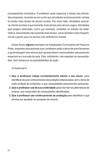conseqüentes conteúdos. O professor pode organizar o tempo das ativida-
des propostas, levando-se em conta que atividades exclusivamente verbais
to-marão mais tempo de alunos surdos. Por outro lado, atividades exclusi-
va-mente escritas é que tomarão mais tempo para alunos cegos. Atividades
que exigem abstração, como por exemplo, unidades no estudo da mate-
mática, demandarão não somente mais tempo, como também maior freqüên-
cia de suporte para os alunos com deficiência mental.


     Esses foram alguns exemplos de Adaptações Curriculares de Pequeno
Porte, respostas educacionais que o professor pode e deve dar para favorecer
a aprendizagem dos alunos que apresentarem necessidades educacionais
especiais em sua sala de aula. Eles, entretanto, não esgotam as necessida-
des, nem tampouco as possibilidades de ação.


     O essencial é:


 1. Que o professor esteja constantemente atento a seu aluno, para
     identificar de que conhecimentos ele já dispõe (relacionados com o tema de
     cada unidade de conteúdo), e que necessidades educacionais apresenta;
 2. Que o professor use de sua criatividade para criar formas alternativas de
     ensinar, que respondam às necessidades identificadas;
 3. Que o professor use continuamente da avaliação para identificar o que
     precisa ser ajustado no processo de ensinar.




30
 