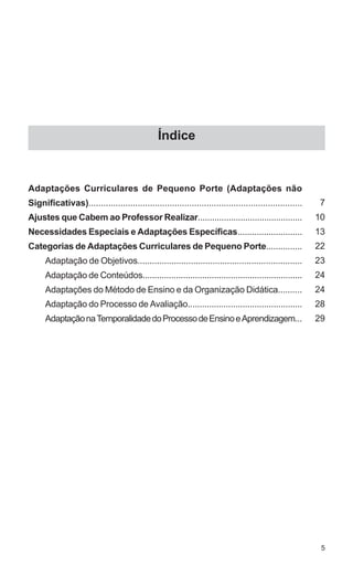 Índice


Adaptações Curriculares de Pequeno Porte (Adaptações não
Significativas).......................................................................................    7
Ajustes que Cabem ao Professor Realizar............................................                      10
Necessidades Especiais e Adaptações Específicas...........................                               13
Categorias de Adaptações Curriculares de Pequeno Porte...............                                    22
      Adaptação de Objetivos....................................................................         23
      Adaptação de Conteúdos...................................................................          24
      Adaptações do Método de Ensino e da Organização Didática..........                                 24
      Adaptação do Processo de Avaliação................................................                 28
      Adaptação na Temporalidade do Processo de Ensino e Aprendizagem...                                 29




                                                                                                          5
 
