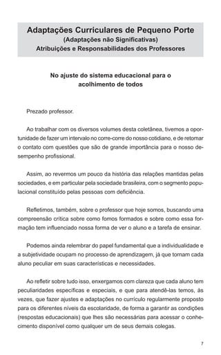 Adaptações Curriculares de Pequeno Porte
                (Adaptações não Significativas)
       Atribuições e Responsabilidades dos Professores



             No ajuste do sistema educacional para o
                      acolhimento de todos



   Prezado professor.


   Ao trabalhar com os diversos volumes desta coletânea, tivemos a opor-
tunidade de fazer um intervalo no corre-corre do nosso cotidiano, e de retomar
o contato com questões que são de grande importância para o nosso de-
sempenho profissional.


   Assim, ao revermos um pouco da história das relações mantidas pelas
sociedades, e em particular pela sociedade brasileira, com o segmento popu-
lacional constituído pelas pessoas com deficiência.


   Refletimos, também, sobre o professor que hoje somos, buscando uma
compreensão crítica sobre como fomos formados e sobre como essa for-
mação tem influenciado nossa forma de ver o aluno e a tarefa de ensinar.


   Podemos ainda relembrar do papel fundamental que a individualidade e
a subjetividade ocupam no processo de aprendizagem, já que tornam cada
aluno peculiar em suas características e necessidades.


   Ao refletir sobre tudo isso, enxergamos com clareza que cada aluno tem
peculiaridades específicas e especiais, e que para atendê-las temos, às
vezes, que fazer ajustes e adaptações no currículo regularmente proposto
para os diferentes níveis da escolaridade, de forma a garantir as condições
(respostas educacionais) que lhes são necessárias para acessar o conhe-
cimento disponível como qualquer um de seus demais colegas.


                                                                             7
 