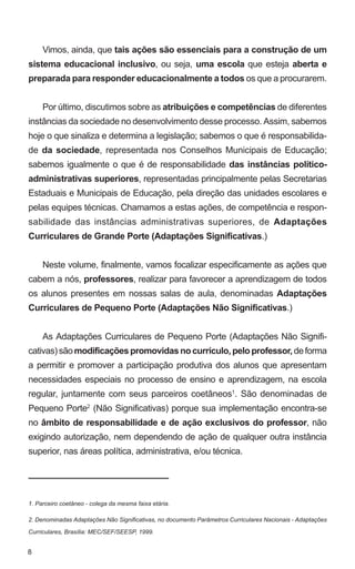 Vimos, ainda, que tais ações são essenciais para a construção de um
sistema educacional inclusivo, ou seja, uma escola que esteja aberta e
preparada para responder educacionalmente a todos os que a procurarem.


     Por último, discutimos sobre as atribuições e competências de diferentes
instâncias da sociedade no desenvolvimento desse processo. Assim, sabemos
hoje o que sinaliza e determina a legislação; sabemos o que é responsabilida-
de da sociedade, representada nos Conselhos Municipais de Educação;
sabemos igualmente o que é de responsabilidade das instâncias político-
administrativas superiores, representadas principalmente pelas Secretarias
Estaduais e Municipais de Educação, pela direção das unidades escolares e
pelas equipes técnicas. Chamamos a estas ações, de competência e respon-
sabilidade das instâncias administrativas superiores, de Adaptações
Curriculares de Grande Porte (Adaptações Significativas.)


     Neste volume, finalmente, vamos focalizar especificamente as ações que
cabem a nós, professores, realizar para favorecer a aprendizagem de todos
os alunos presentes em nossas salas de aula, denominadas Adaptações
Curriculares de Pequeno Porte (Adaptações Não Significativas.)


     As Adaptações Curriculares de Pequeno Porte (Adaptações Não Signifi-
cativas) são modificações promovidas no currículo, pelo professor, de forma
a permitir e promover a participação produtiva dos alunos que apresentam
necessidades especiais no processo de ensino e aprendizagem, na escola
regular, juntamente com seus parceiros coetâneos1. São denominadas de
Pequeno Porte2 (Não Significativas) porque sua implementação encontra-se
no âmbito de responsabilidade e de ação exclusivos do professor, não
exigindo autorização, nem dependendo de ação de qualquer outra instância
superior, nas áreas política, administrativa, e/ou técnica.




1. Parceiro coetâneo - colega da mesma faixa etária.

2. Denominadas Adaptações Não Significativas, no documento Parâmetros Curriculares Nacionais - Adaptações

Curriculares, Brasília: MEC/SEF/SEESP, 1999.


8
 