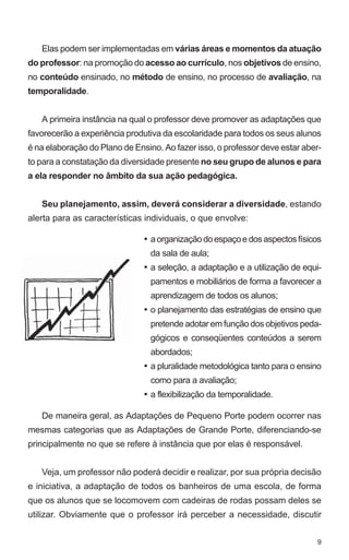 Elas podem ser implementadas em várias áreas e momentos da atuação
do professor: na promoção do acesso ao currículo, nos objetivos de ensino,
no conteúdo ensinado, no método de ensino, no processo de avaliação, na
temporalidade.


   A primeira instância na qual o professor deve promover as adaptações que
favorecerão a experiência produtiva da escolaridade para todos os seus alunos
é na elaboração do Plano de Ensino. Ao fazer isso, o professor deve estar aber-
to para a constatação da diversidade presente no seu grupo de alunos e para
a ela responder no âmbito da sua ação pedagógica.


   Seu planejamento, assim, deverá considerar a diversidade, estando
alerta para as características individuais, o que envolve:

                               • a organização do espaço e dos aspectos físicos
                                 da sala de aula;
                               • a seleção, a adaptação e a utilização de equi-
                                 pamentos e mobiliários de forma a favorecer a
                                 aprendizagem de todos os alunos;
                               • o planejamento das estratégias de ensino que
                                 pretende adotar em função dos objetivos peda-
                                 gógicos e conseqüentes conteúdos a serem
                                 abordados;
                               • a pluralidade metodológica tanto para o ensino
                                 como para a avaliação;
                               • a flexibilização da temporalidade.

   De maneira geral, as Adaptações de Pequeno Porte podem ocorrer nas
mesmas categorias que as Adaptações de Grande Porte, diferenciando-se
principalmente no que se refere à instância que por elas é responsável.


   Veja, um professor não poderá decidir e realizar, por sua própria decisão
e iniciativa, a adaptação de todos os banheiros de uma escola, de forma
que os alunos que se locomovem com cadeiras de rodas possam deles se
utilizar. Obviamente que o professor irá perceber a necessidade, discutir


                                                                             9
 