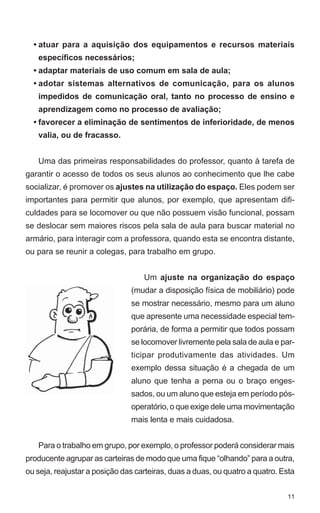 • atuar para a aquisição dos equipamentos e recursos materiais
   específicos necessários;
  • adaptar materiais de uso comum em sala de aula;
  • adotar sistemas alternativos de comunicação, para os alunos
   impedidos de comunicação oral, tanto no processo de ensino e
   aprendizagem como no processo de avaliação;
  • favorecer a eliminação de sentimentos de inferioridade, de menos
   valia, ou de fracasso.


   Uma das primeiras responsabilidades do professor, quanto à tarefa de
garantir o acesso de todos os seus alunos ao conhecimento que lhe cabe
socializar, é promover os ajustes na utilização do espaço. Eles podem ser
importantes para permitir que alunos, por exemplo, que apresentam difi-
culdades para se locomover ou que não possuem visão funcional, possam
se deslocar sem maiores riscos pela sala de aula para buscar material no
armário, para interagir com a professora, quando esta se encontra distante,
ou para se reunir a colegas, para trabalho em grupo.


                                   Um ajuste na organização do espaço
                               (mudar a disposição física de mobiliário) pode
                               se mostrar necessário, mesmo para um aluno
                               que apresente uma necessidade especial tem-
                               porária, de forma a permitir que todos possam
                               se locomover livremente pela sala de aula e par-
                               ticipar produtivamente das atividades. Um
                               exemplo dessa situação é a chegada de um
                               aluno que tenha a perna ou o braço enges-
                               sados, ou um aluno que esteja em período pós-
                               operatório, o que exige dele uma movimentação
                               mais lenta e mais cuidadosa.


   Para o trabalho em grupo, por exemplo, o professor poderá considerar mais
producente agrupar as carteiras de modo que uma fique “olhando” para a outra,
ou seja, reajustar a posição das carteiras, duas a duas, ou quatro a quatro. Esta


                                                                              11
 