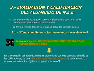 3.- EVALUACIÓN Y CALIFICACIÓN DEL ALUMNADO DE N.E.E. Las medidas de adaptación curricular significativa constarán en la documentación académica del alumno -a. La familia recibirá toda la información sobre las medidas de a/a.   3.1.- ¿Cómo cumplimentar los documentos de evaluación? Las áreas adaptadas  NO PODRÁN SER CONSIDERADA COMO SUPERACIÓN DEL ÁREA En la evaluación del aprendizaje de los alumnos-as con nee constará, además de las calificaciones, de una  valoración cualitativa del progreso  de cada alumno o alumna respecto a los objetivos propuestos en su ACI 