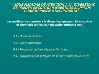 4.-  ¿QUÉ MEDIDAS DE ATENCIÓN A LA DIVERSIDAD SE PUEDEN ENCONTRAR NUESTROS ALUMNOS CUANDO PASEN A SECUNDARIA?   Las medidas de atención a la diversidad que podrán encontrar el alumnado al finalizar educación primaria son: 4.1.- Horas de refuerzo. 4.2.- Apoyo Idiomático. 4.3.- Programas de Diversificación Curricular.  4.4.- Programas para la Mejora de la Convivencia (PROMECO).   