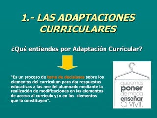 1.- LAS ADAPTACIONES CURRICULARES ¿Qué entiendes por Adaptación Curricular? “ Es un proceso de  toma de decisiones  sobre los elementos del currículum para dar respuestas educativas a las nee del alumnado mediante la realización de modificaciones en los elementos de acceso al currículo y/o en los  elementos que lo constituyen”. 