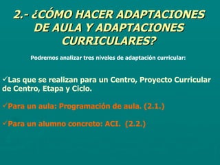 2.- ¿CÓMO HACER ADAPTACIONES DE AULA Y ADAPTACIONES CURRICULARES? Podremos analizar tres niveles de adaptación curricular: Las que se realizan para un Centro, Proyecto Curricular de Centro, Etapa y Ciclo. Para un aula: Programación de aula. (2.1.) Para un alumno concreto: ACI.  (2.2.) 