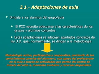 2.1.- Adaptaciones de aula Dirigida a los alumnos del grupo/aula   El PCC necesita adecuarse a las características de los grupos y alumnos concretos   Estas adaptaciones se adecúan apartados concretos de las U.D. que, normalmente, se dirigen a la metodología   Metodología activa, participativa y cooperativa, partiendo de los conocimientos previos del alumno-a, con apoyo del profesorado en el aula a través de actividades que partan del centro de interés del niño-a, momento evolutivo y recursos disponibles .  