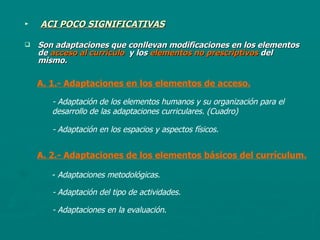 ACI POCO SIGNIFICATIVAS Son adaptaciones que conllevan modificaciones en los elementos de  acceso al currículo   y los  elementos no prescriptivos  del mismo. A. 1.- Adaptaciones en los elementos de acceso. - Adaptación de los elementos humanos y su organización para el desarrollo de las adaptaciones curriculares. (Cuadro) - Adaptación en los espacios y aspectos físicos. A. 2.- Adaptaciones de los elementos básicos del currículum. -  Adaptaciones metodológicas. - Adaptación del tipo de actividades. - Adaptaciones en la evaluación . 