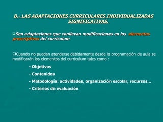 B.- LAS ADAPTACIONES CURRICULARES INDIVIDUALIZADAS SIGNIFICATIVAS. Son adaptaciones que conllevan modificaciones en los  elementos prescriptivos  del currículum Cuando no puedan atenderse debidamente desde la programación de aula se modificarán los elementos del currículum tales como : - Objetivos - Contenidos - Metodología: actividades, organización escolar, recursos… - Criterios de evaluación  