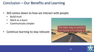 Conclusion – Our Benefits and Learning
• Still comes down to how we interact with people
• Build trust
• Work as a team
• ...