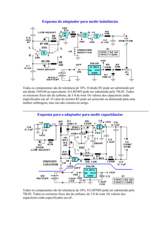 Esquema do adaptador para medir indutâncias

Todos os componentes são de tolerância de 10%. O diodo D1 pode ser substituído por
um diodo 1N4148 ou equivalente. O LM7805 pode ser substituído pelo 78L05. Todos
os resistores fixos são de carbono, de 1/4 de watt. Os valores dos capacitores estão
especificados em uF. O valor do resistor R3 pode ser acrescido ou diminuído para uma
melhor calibragem, mas isto não constou no artigo.

Esquema para o adaptador para medir capacitâncias

Todos os componentes são de tolerância de 10%. O LM7805 pode ser substituído pelo
78L05. Todos os resistores fixos são de carbono, de 1/4 de watt. Os valores dos
capacitores estão especificados em uF.

 