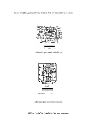 Layout invertido, para confecção de placa PCB por transferência de toner :

Adaptador para medir indutâncias

Adaptador para medir capacitâncias

OBS: a “tarja” de referência é de uma polegada.

 