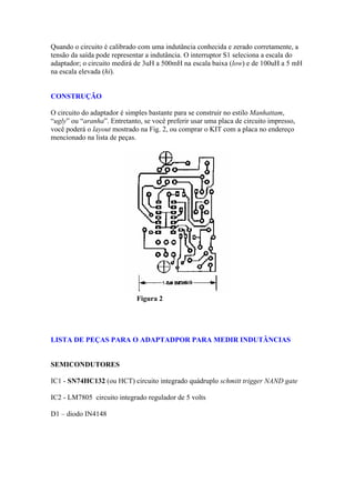 Quando o circuito é calibrado com uma indutância conhecida e zerado corretamente, a
tensão da saída pode representar a indutância. O interruptor S1 seleciona a escala do
adaptador; o circuito medirá de 3uH a 500mH na escala baixa (low) e de 100uH a 5 mH
na escala elevada (hi).

CONSTRUÇÃO
O circuito do adaptador é simples bastante para se construir no estilo Manhattam,
“ugly” ou “aranha”. Entretanto, se você preferir usar uma placa de circuito impresso,
você poderá o layout mostrado na Fig. 2, ou comprar o KIT com a placa no endereço
mencionado na lista de peças.

Figura 2

LISTA DE PEÇAS PARA O ADAPTADPOR PARA MEDIR INDUTÂNCIAS

SEMICONDUTORES
IC1 - SN74HC132 (ou HCT) circuito integrado quádruplo schmitt trigger NAND gate
IC2 - LM7805 circuito integrado regulador de 5 volts
D1 – diodo IN4148

 