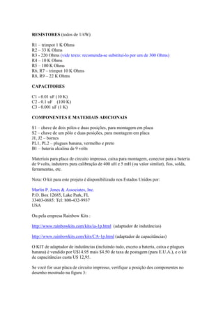 RESISTORES (todos de 1/4W)
R1 – trimpot 1 K Ohms
R2 – 33 K Ohms
R3 - 220 Ohms (vide texto: recomenda-se substituí-lo por um de 300 Ohms)
R4 – 10 K Ohms
R5 – 100 K Ohms
R6, R7 – trimpot 10 K Ohms
R8, R9 – 22 K Ohms
CAPACITORES
C1 - 0.01 uF (10 K)
C2 - 0.1 uF (100 K)
C3 - 0.001 uF (1 K)
COMPONENTES E MATERIAIS ADICIONAIS
S1 – chave de dois pólos e duas posições, para montagem em placa
S2 – chave de um pólo e duas posições, para montagem em placa
J1, J2 – bornes
PL1, PL2 – plugues banana, vermelho e preto
B1 – bateria alcalina de 9 volts
Materiais para placa de circuito impresso, caixa para montagem, conector para a bateria
de 9 volts, indutores para calibração de 400 uH e 5 mH (ou valor similar), fios, solda,
ferramentas, etc.
Nota: O kit para este projeto é disponibilizado nos Estados Unidos por:
Marlin P. Jones & Associates, Inc.
P.O. Box 12685, Lake Park, FL
33403-0685: Tel: 800-432-9937
USA
Ou pela empresa Rainbow Kits :
http://www.rainbowkits.com/kits/ia-1p.html (adaptador de indutâncias)
http://www.rainbowkits.com/kits/CA-1p.html (adaptador de capacitâncias)
O KIT de adaptador de indutâncias (incluindo tudo, exceto a bateria, caixa e plugues
banana) é vendido por U$14.95 mais $4.50 de taxa de postagem (para E.U.A.), e o kit
de capacitâncias custa U$ 12,95.
Se você for usar placa de circuito impresso, verifique a posição dos componentes no
desenho mostrado na figura 3:

 