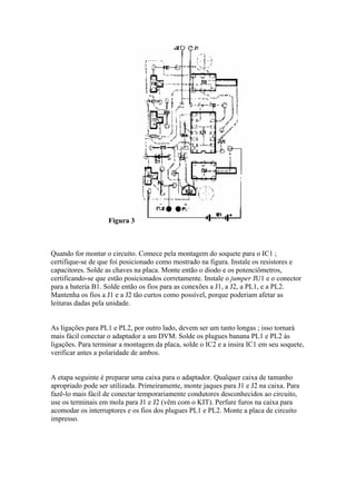 Figura 3

Quando for montar o circuito. Comece pela montagem do soquete para o IC1 ;
certifique-se de que foi posicionado como mostrado na figura. Instale os resistores e
capacitores. Solde as chaves na placa. Monte então o diodo e os potenciômetros,
certificando-se que estão posicionados corretamente. Instale o jumper JU1 e o conector
para a bateria B1. Solde então os fios para as conexões a J1, a J2, a PL1, e a PL2.
Mantenha os fios a J1 e a J2 tão curtos como possível, porque poderiam afetar as
leituras dadas pela unidade.

As ligações para PL1 e PL2, por outro lado, devem ser um tanto longas ; isso tornará
mais fácil conectar o adaptador a um DVM. Solde os plugues banana PL1 e PL2 às
ligações. Para terminar a montagem da placa, solde o IC2 e a insira IC1 em seu soquete,
verificar antes a polaridade de ambos.

A etapa seguinte é preparar uma caixa para o adaptador. Qualquer caixa de tamanho
apropriado pode ser utilizada. Primeiramente, monte jaques para J1 e J2 na caixa. Para
fazê-lo mais fácil de conectar temporariamente condutores desconhecidos ao circuito,
use os terminais em mola para J1 e J2 (vêm com o KIT). Perfure furos na caixa para
acomodar os interruptores e os fios dos plugues PL1 e PL2. Monte a placa de circuito
impresso.

 