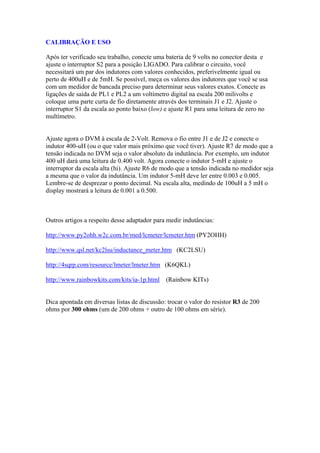 CALIBRAÇÃO E USO
Após ter verificado seu trabalho, conecte uma bateria de 9 volts no conector desta e
ajuste o interruptor S2 para a posição LIGADO. Para calibrar o circuito, você
necessitará um par dos indutores com valores conhecidos, preferivelmente igual ou
perto de 400uH e de 5mH. Se possível, meça os valores dos indutores que você se usa
com um medidor de bancada preciso para determinar seus valores exatos. Conecte as
ligações de saída de PL1 e PL2 a um voltímetro digital na escala 200 milivolts e
coloque uma parte curta de fio diretamente através dos terminais J1 e J2. Ajuste o
interruptor S1 da escala ao ponto baixo (low) e ajuste R1 para uma leitura de zero no
multímetro.

Ajuste agora o DVM à escala de 2-Volt. Remova o fio entre J1 e de J2 e conecte o
indutor 400-uH (ou o que valor mais próximo que você tiver). Ajuste R7 de modo que a
tensão indicada no DVM seja o valor absoluto da indutância. Por exemplo, um indutor
400 uH dará uma leitura de 0.400 volt. Agora conecte o indutor 5-mH e ajuste o
interruptor da escala alta (hi). Ajuste R6 de modo que a tensão indicada no medidor seja
a mesma que o valor da indutância. Um indutor 5-mH deve ler entre 0.003 e 0.005.
Lembre-se de desprezar o ponto decimal. Na escala alta, medindo de 100uH a 5 mH o
display mostrará a leitura de 0.001 a 0.500.

Outros artigos a respeito desse adaptador para medir indutâncias:
http://www.py2ohh.w2c.com.br/med/lcmeter/lcmeter.htm (PY2OHH)
http://www.qsl.net/kc2lsu/inductance_meter.htm (KC2LSU)
http://4sqrp.com/resource/lmeter/lmeter.htm (K6QKL)
http://www.rainbowkits.com/kits/ia-1p.html (Rainbow KITs)

Dica apontada em diversas listas de discussão: trocar o valor do resistor R3 de 200
ohms por 300 ohms (um de 200 ohms + outro de 100 ohms em série).

 