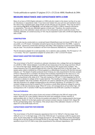 Versão publicada no capítulo 25 (páginas 25.21 e 25.22) do ARRL Handbook de 2006:
MEASURE INDUCTANCE AND CAPACITANCE WITH A DVM
Many of us have a DVM (Digital voltmeter) or VOM (volt-ohm meter) in the shack, but few of us own
an inductance or capacitance meter. If you have ever looked into your junk box and wanted to know
the value of the unmarked parts, these simple circuits will give you the answer. They may be built in
one evening (Fig 25.21 and Fig 25.22), and will adapt your DVM or VOM to measure inductance
or capacitance. The units are calibrated against a known part. Therefore, the overall accuracy
depends only on the calibration values and not on the components used to build the circuits. If it is
carefully calibrated, an overall accuracy of 10% may be expected if used with a DVM and slightly less
with a VOM.

CONSTRUCTION
The circuits may be constructed on a small perf board (RadioShack dual mini board, #276-168), or if
you prefer, on a PC board. A template and parts layout may be obtained from the ARRL.1 Layout is
non-critical - almost any construction technique will suffice. Wire-wrapping or point-to-point soldering
may be used. The circuits are available in kit form from Electronic Rainbow Inc., Indianapolis, IN.
The IA inductance adapter kit is sold separately, but a cabinet is also available. The PC board is 1.75
× 2.5 inches. The CA-1 capacitance adapter kit comes with a 1.80 × 2.0-inch PC board.
INDUCTANCE ADAPTER FOR DVM/VOM
Description
The circuit shown in Fig 25.21 converts an unknown inductance into a voltage that can be displayed
on a DVM or VOM. Values between 3 and 500 µH are measured on the low range and from 100 µH
to 7 mH on the high range. NAND gate U1A is a two frequency RC square-wave oscillator. The
output frequency (pin 3) is approximately 60 kHz in the low range and 6 kHz in the high range. The
square-wave output is buffered by U1B and applied to a differentiator formed by R3 and the unknown
inductor, LX. The stream of spikes produced at pin 9 decay at a rate proportional to the time constant
of R3-LX. Because R3 is a constant, the decay time is directly proportional to the value of LX. U1C
squares up the positive going spikes, producing a stream of negative going pulses at pin 8 whose
width is proportional to the value of LX. They are inverted by U1D (pin 11) and integrated by R4-C2
to produce a steady dc voltage at the + output terminal. The resulting dc voltage is proportional to LX
and the repetition rate of the oscillator. R6 and R7 are used to calibrate the unit by setting a repetition
rate that produces a dc voltage corresponding to the unknown inductance. D1 provides a 0.7 volt
constant voltage source that is scaled by R1 to produce a small offset reference voltage for zeroing
the meter on the low inductance range. When S1 is low, mV corresponds to µH and when high, mV
corresponds to mH. A sensitive VOM may be substituted for the DVM with a sacrifice in resolution.
Test and Calibration
Short the LX terminals with a piece of wire and connect a DVM set to the 200-mV range to the
output. Adjust R1 for a zero reading. Remove the short and substitute a known inductor of
approximately 400 υH. Set S1 to the low (in) position and adjust R7 for a reading equal to the known
inductance. Switch S1 to the high position and connect a known inductor of about 5 mH. Adjust R6
for the corresponding value. For instance, if the actual value of the calibration inductor is 4.76 mH,
adjust R7 so the DVM reads 476 mV.
CAPACITANCE ADAPTER FOR DVM/VOM
Description
The circuit shown in Fig 25.22 measures capacitance from 2.2 to 1000 pF in the low range, from
1000 pF to 2.2 υF in the high range. U1D of the 74HC132 (pin 11) produces a 300 Hz square-wave
clock. On the rising edge CX rapidly charges through D1. On the falling edge CX slowly discharges
through R5 on the low range and through R3-R4 on the high range. This produces an asymmetrical
waveform at pin 8 of U1C with a duty cycle proportional to the unknown capacitance, CX.

 