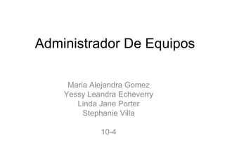 Administrador De Equipos Maria Alejandra Gomez Yessy Leandra Echeverry Linda Jane Porter Stephanie Villa 10-4 