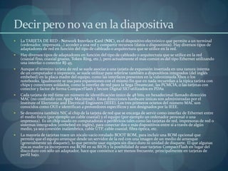 Decir pero no va en la diapositiva
   La TARJETA DE RED - Network Interface Card (NIC), es el dispositivo electrónico que permite a un terminal
    (ordenador, impresora…) acceder a una red y compartir recursos (datos o dispositivos). Hay diversos tipos de
    adaptadores de red en función del tipo de cableado o arquitectura que se utilice en la red.
   Hay diversos tipos de adaptadores en función del tipo de cableado o arquitectura que se utilice en la red
    (coaxial fino, coaxial grueso, Token Ring, etc.), pero actualmente el más común es del tipo Ethernet utilizando
    una interfaz o conector RJ-45.
   Aunque el término tarjeta de red se suele asociar a una tarjeta de expansión insertada en una ranura interna
    de un computador o impresora, se suele utilizar para referirse también a dispositivos integrados (del inglés
    embebed) en la placa madre del equipo, como las interfaces presentes en la videoconsola Xbox o los
    notebooks. Igualmente se usa para expansiones con el mismo fin que en nada recuerdan a la típica tarjeta con
    chips y conectores soldados, como la interfaz de red para la Sega Dreamcast, las PCMCIA, o las tarjetas con
    conector y factor de forma CompactFlash y Secure Digital SIO utilizados en PDAs
   Cada tarjeta de red tiene un número de identificación único de 48 bits, en hexadecimal llamado dirección
    MAC (no confundir con Apple Macintosh). Estas direcciones hardware únicas son administradas por el
    Institute of Electronic and Electrical Engineers (IEEE). Los tres primeros octetos del número MAC son
    conocidos como OUI e identifican a proveedores específicos y son designados por la IEEE.
   Se denomina también NIC al chip de la tarjeta de red que se encarga de servir como interfaz de Ethernet entre
    el medio físico (por ejemplo un cable coaxial) y el equipo (por ejemplo un ordenador personal o una
    impresora). Es un chip usado en computadoras o periféricos tales como las tarjetas de red, impresoras de red o
    sistemas intergrados (embebed en inglés), para conectar dos o más dispositivos entre sí a través de algún
    medio, ya sea conexión inalámbrica, cable UTP, cable coaxial, fibra óptica, etc.
   La mayoría de tarjetas traen un zócalo vacío rotulado BOOT ROM, para incluir una ROM opcional que
    permite que el equipo arranque desde un servidor de la red con una imagen de un medio de arranque
    (generalmente un disquete), lo que permite usar equipos sin disco duro ni unidad de disquete. El que algunas
    placas madre ya incorporen esa ROM en su BIOS y la posibilidad de usar tarjetas CompactFlash en lugar del
    disco duro con sólo un adaptador, hace que comience a ser menos frecuente, principalmente en tarjetas de
    perfil bajo.
 