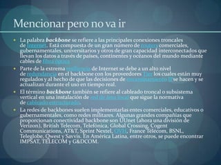 Mencionar pero no va ir
 La palabra backbone se refiere a las principales conexiones troncales
  de Internet. Está compuesta de un gran número de routers comerciales,
  gubernamentales, universitarios y otros de gran capacidad interconectados que
  llevan los datos a través de países, continentes y océanos del mundo mediante
  cables de fibra óptica
 Parte de la extrema resiliencia de Internet se debe a un alto nivel
  de redundancia en el backbone con los proveedores Tier los cuales están muy
  regulados y al hecho de que las decisiones de encaminamiento IPse hacen y se
  actualizan durante el uso en tiempo real.
 El término backbone también se refiere al cableado troncal o subsistema
  vertical en una instalación de red de área local que sigue la normativa
  de cableado estructurado.
 La redes de backbones suelen implementarlas entes comerciales, educativos o
  gubernamentales, como redes militares. Algunas grandes compañías que
  proporcionan conectividad backbone son UUnet (ahora una división de
  Verizon), British Telecom, Telefónica, Global Crossing, Cogent
  Communications, AT&T, Sprint Nextel, OVH, France Télécom, BSNL,
  Teleglobe, Qwest y Savvis. En América Latina, entre otros, se puede encontrar
  IMPSAT, TELECOM y G&DCOM.
 