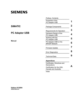 s
                  Preface, Contents
                  Properties of the
                  PC Adapter USB                 1

SIMATIC           Package Components             2

                  Requirements for Operation     3
PC Adapter USB    Hardware Design of the
                  PC Adapter USB                 4
                  Working with the
                  PC Adapter USB                 5
Manual
                  PC Adapter USB on the
                  MPI/DP Network                 6

                  Firmware Update                7

                  Error Diagnostics              8

                  Technical Data                 9

                  Appendices
                  Certificates, Directives and
                  Declarations
                  Certification for the USA,
                                                 A
                  Canada and Australia
                  Index




Edition 01/2004
A5E00166353-03
 