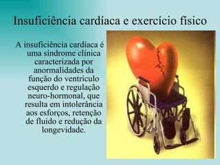 Insuficiência cardíaca e exercício físico A insuficiência cardíaca é uma síndrome clínica caracterizada por anormalidades da função do ventrículo esquerdo e regulação neuro-hormonal, que resulta em intolerância aos esforços, retenção de fluido e redução da longevidade. 