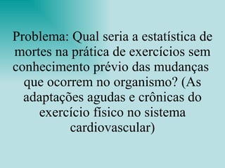 Problema: Qual seria a estatística de mortes na prática de exercícios sem conhecimento prévio das mudanças  que ocorrem no organismo? (As adaptações agudas e crônicas do exercício físico no sistema cardiovascular) 