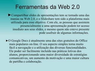 Ferramentas da Web 2.0 ► Compartilhar slides de apresentações tem se tornado uma das manias na Web 2.0, e o Slideshare   tem sido a plataforma mais utilizada para esse objetivo. Com ele, as pessoas que assistem presencialmente a uma apresentação podem ter acesso imediato aos seus slides, e mesmo quem não esteve presente pode usufruir de algumas informações.   ► O Google Docs é atualmente uma das sites gratuitos do Office mais populares on-line. O seu aspecto simples torna muito fácil a navegação e a utilização das diversas funcionalidades. Ele poder ser facilmente incluído nas práticas letivas dos alunos, proporcionando uma maior diversidade de estratégias comunicativas, um aumento da motivação e uma maior cultura de partilha e colaboração.  