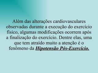 Além das alterações cardiovasculares observadas durante a execução do exercício físico, algumas modificações ocorrem após a finalização do exercício. Dentre elas, uma que tem atraído muito a atenção é o fenômeno da  Hipotensão Pós-Exercício. 