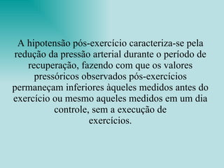 A hipotensão pós-exercício caracteriza-se pela redução da pressão arterial durante o período de recuperação, fazendo com que os valores pressóricos observados pós-exercícios permaneçam inferiores àqueles medidos antes do exercício ou mesmo aqueles medidos em um dia controle, sem a execução de exercícios. 