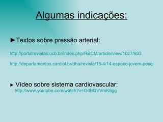 Algumas indicações: ► Textos sobre pressão arterial:  http://portalrevistas.ucb.br/index.php/RBCM/article/view/1027/933 http://departamentos.cardiol.br/dha/revista/15-4/14-espaco-jovem-pesquisador%20.pdf ►  Vídeo sobre sistema cardiovascular: http://www.youtube.com/watch ? v=GdBQVVmK8gg   