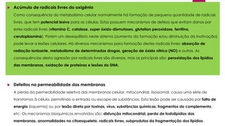  Acúmulo de radicais livres do oxigênio
Como consequência do metabolismo celular normalmente há formação de pequena quantidade de radicais
livres, que tem potencial lesivo para as células. Estas possuem mecanismos de defesa que evitam danos por
estes radicais livres (vitamina C, catalase, super óxido-dismutases, glutation peroxidase, ferritina,
ceruloplasmina). Porém um desequilíbrio neste sistema (aumento da formação e/ou diminuição da inativação)
pode levar a lesões celulares. Há diversos mecanismos para formação destes radicais livres: absorção de
radiação ionizante, metabolismo de determinadas drogas, geração de óxido nítrico (NO) e outros. As
consequências desta agressão por radicais livres são diversas, mas as principais são: peroxidação dos lipídios
das membranas, oxidação de proteínas e lesões do DNA.
 Defeitos na permeabilidade das membranas
A perda da permeabilidade seletiva das membranas celular, mitocondrial, lisossomal, causa uma série de
transtornos à célula, permitindo a entrada ou escape de substâncias. Esta lesão pode ser causada por falta de
energia (isquemia) ou por lesão direta por toxinas, vírus, substâncias químicas, fragmentos do complemento,
etc. Os mecanismos bioquímicos envolvidos são: disfunção mitocondrial, perda de fosfolipídios das
membranas, anormalidades no citoesqueleto, radicais livres, subprodutos da fragmentação dos lipídios.
 