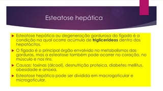 Esteatose hepática
 Esteatose hepática ou degeneração gordurosa do fígado é a
condição na qual ocorre acúmulo de triglicerídeos dentro dos
hepatócitos.
 O fígado é o principal órgão envolvido no metabolismos das
gorduras, mas a esteatose também pode ocorrer no coração, no
músculo e nos rins.
 Causas: toxinas (álcool), desnutrição proteica, diabetes mellitus,
obesidade e anoxia.
 Esteatose hepática pode ser dividida em macrogoticular e
microgoticular.
 