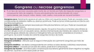 Gangrena ou necrose gangrenosa
 É um tipo de necrose causada pela morte de um tecido por falta de irrigação sanguínea, e
consequente falta de oxigênio. Ocorre principalmente nas extremidades do corpo
como pernas, pés, braços, mãos, dedos, nariz, orelha, mas pode ser visceral também.
Gangrena seca: Geralmente aparece em pés ou mãos com isquemia severa. Pode ser causada como
complicações do diabetes mellitus ou doença autoimune. Pode se tornar úmida quando se infecta com
bactérias patogênicas.
Gangrena úmida: Quase sempre associada por infecção bacteriana com pus. Pode ser causada por
ferimento ou queimadura.
Gangrena gasosa: Afecção dolorosa severa, aguda, na qual os músculos e os tecidos subcutâneos se
enchem de gás e com um exsudato seroso, devido à fermentação dos hidratos de carbono no tecido
produzindo gases (dióxido de carbono e hidrogénio) feita por bactérias anaeróbicas (Clostridium
perfringens). Se ocorrer invasão da corrente sanguínea há risco de morte.
Outros tipos de classificações incluem:
Gangrena embólica - afecção que se segue à interrupção do suprimento sanguíneo por meio de
embolia.
Gangrena simétrica - de dedos correspondentes em ambos os lados devido a distúrbios vasomotores.
Gangrena ofídica - causada por picada de cobras, pode levar a amputação.
Gangrena de Fournier - acontece pela contaminação bacteriana geralmente Gram-negativa na região
do períneo. Quando ocorre sepse pode ser fatal.
 