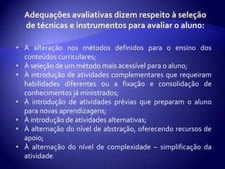 Adaptações de conteúdos e avaliação:Adequar os objetivos, conteúdos e critérios de avaliação, o que implica modificar os objetivos, considerando as condições do aluno em relação  aos colegas da turma;