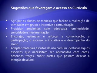 As adequações relativas aos objetivos e conteúdos dizem respeito:A priorização de conteúdos que garantam funcionalidade e que sejam essenciais e instrumentais para as aprendizagens posteriores.     Ex: habilidade de leitura, escrita, cálculos...À priorização de objetivos que enfatizam a capacidade e habilidades básicas de atenção, adaptabilidade, participação.      Ex: habilidades sociais, de trabalho em equipe de persistência na tarefa...À sequenciação pormenorizada de conteúdos que requeiram processos gradativos de menor á maior complexidade das tarefas, atendendo á sequência de passos, à ordenação da aprendizagem;Ao reforço da aprendizagem e à retomada de determinados conteúdos para garantir o seu domínio e a sua consolidação.