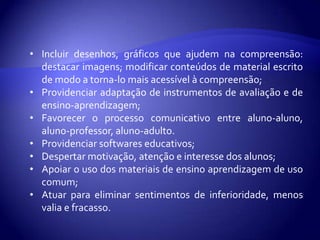 À eliminação de conteúdos menos relevantes, secundários para dar enfoque mais intensivo e prolongado a conteúdos considerados básicos e essenciais ao currículo.Adequações avaliativas dizem respeito à seleção de técnicas e instrumentos para avaliar o aluno:À alteração nos métodos definidos para o ensino dos conteúdos curriculares;
