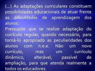 (...) As adaptações curriculares constituem possibilidades educacionais de atuar frente as dificuldades de aprendizagem dos alunos.Pressupõe que se realize adaptação do currículo regular, quando necessário, para torná-lo apropriado as peculiaridades dos alunos com n.e.e. Não um novo currículo, mas um currículo dinâmico, alterável, passível de ampliação, para que atenda realmente a todos os educadores. 