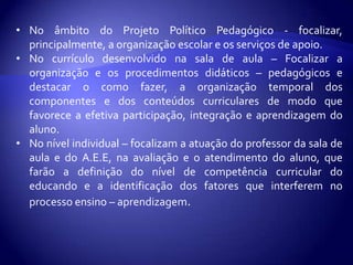 Como e quando avaliar o aluno.Sugestões para que cada escola construa, possibilidades educacionais a partir das necessidades de seus alunos: Para que os alunos n.e.e possam participar integralmente e em ambiente rico de oportunidades que favoreçam a aprendizagem é preciso considerar:A preparação e dedicação da equipe educacional e dos professores;Apoio e recursos especializados quando forem necessários.Adaptações curriculares de acesso ao currículo. As decisões curriculares de vem envolver a equipe da escola ( professor da sala de aula, direção, supervisão e orientação educacional e o professor do AEE ) para realizar a avaliação, a identificação das necessidades espaciais e providenciar apoio correspondente para o professor e o aluno.