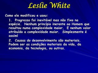Leslie White
Como ele modificou e usou:
  1. Progresso foi inevitável mas não fixo na
  espécie. Nenhum princípio inerente ao Homem que
  resultou numa complexidade maior, E nenhum valor
  atribuído a complexidade maior. Simplesmente é
  assim!
  2. Causas do desenvolvimento são materiais.
  Podem ser as condições materiais da vida, da
  economia, da tecnologia, ou outras.
 