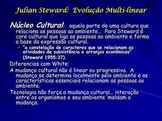 Julian Steward: Evolução Multi-linear

Núcleo Cultural:         aquela parte de uma cultura que
  relaciona as pessoas ao ambiente… Para Steward é
  core cultural que liga as pessoas ao ambiente e forma
  a base da expressão cultural.
   – “a constelação de caracteres que se relacionam as
     atividades de subsistência e arranjos econômicos"
     (Steward 1955:37).
Diferencias com White:
A mudança cultural não é linear ou progressiva. A
  mudança se determina localmente pelo ambiente e as
  características essenciais relacionam as pessoas ao
  ambiente.
Tecnologia não força a mudança cultural… interação
  entre os organismos e seu ambiente ‘moldam a
  mudança.
 