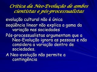 Critica da Neo-Evolução de ambos
   cientistas e pós-processualistas
evolução cultural não é única
seqüência linear não explica a gama da
   variação nas sociedades
Pós-processualistas argumentam que a
   Neo-Evolução ignora as pessoas e não
   considera a variação dentro de
   sociedades.
A Neo-evolução não permite a
   contingência
 