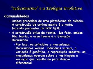 “Selecionismo” e a Ecologia Evolutiva

Comunalidades
  – Ambas procedem de uma plataforma de ciência.
    A construção de conhecimento é a meta;
    fazendo perguntas de POR QUE
  – A construção ativa de teoria. De fato, ambas
    têm teoria, e essa teoria é a Evolução
    Darwiniana
      Por isso, os princípios e mecanismos
      Darwinianos valem: indivíduos variam, a
      variação é genética, a reprodução importa, os
      mecanismos operam sobre e restringem a
      variação que resulta na persistência
      diferencial
 