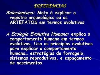 DIFERENCIAS
Selecionismo: Meta é explicar o
 registro arqueológico ou os
 ARTEFATOS em termos evolutivos

A Ecologia Evolutiva Humana: explica o
 comportamento humano em termos
 evolutivos. Usa os princípios evolutivos
 para explicar o comportamento
 humano… estratégias de forrageio,
 sistemas reprodutivos, e espaçamento
 de nascimentos
 
